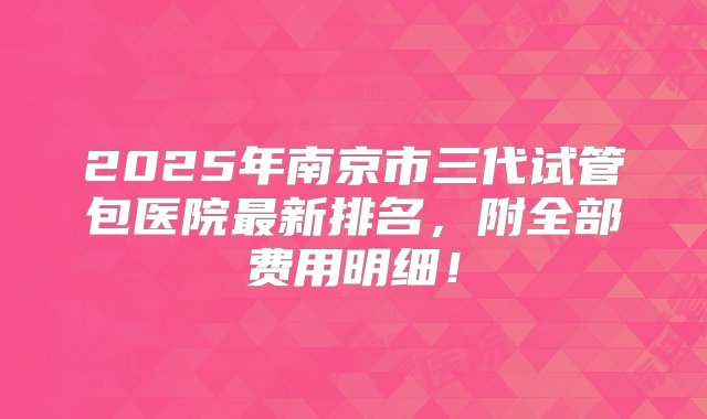 2025年南京市三代试管包医院最新排名，附全部费用明细！