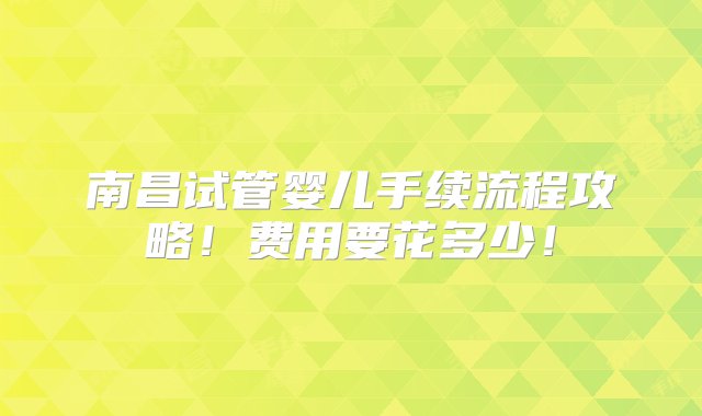 南昌试管婴儿手续流程攻略！费用要花多少！