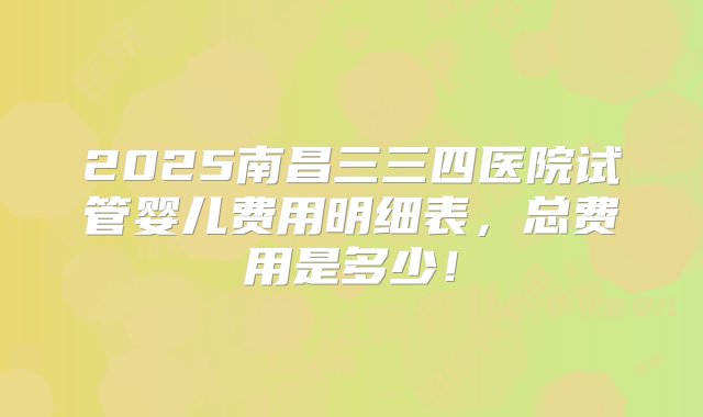 2025南昌三三四医院试管婴儿费用明细表，总费用是多少！