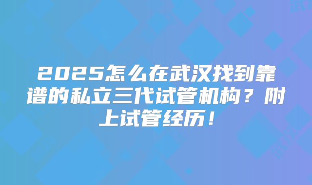 2025怎么在武汉找到靠谱的私立三代试管机构？附上试管经历！