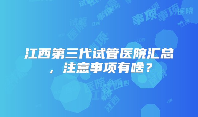 江西第三代试管医院汇总，注意事项有啥？