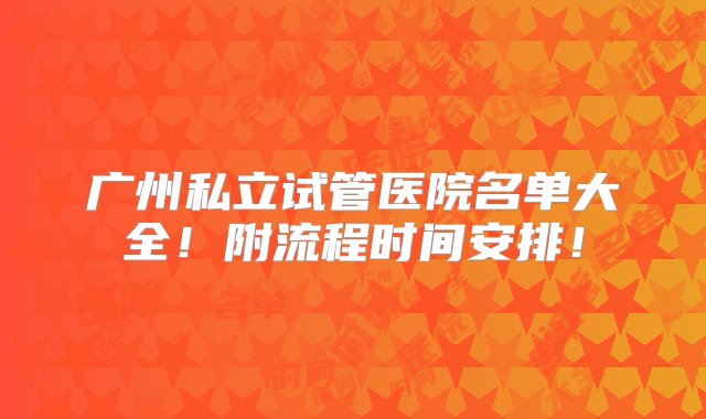 广州私立试管医院名单大全！附流程时间安排！