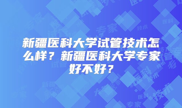 新疆医科大学试管技术怎么样？新疆医科大学专家好不好？