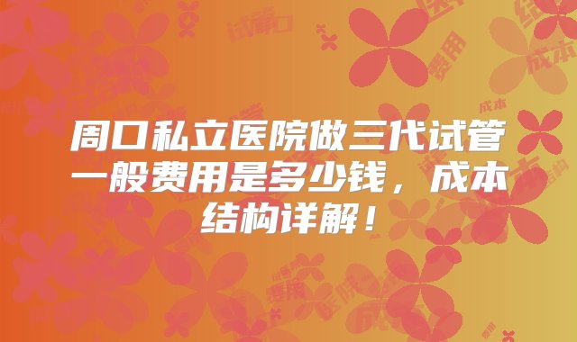 周口私立医院做三代试管一般费用是多少钱，成本结构详解！