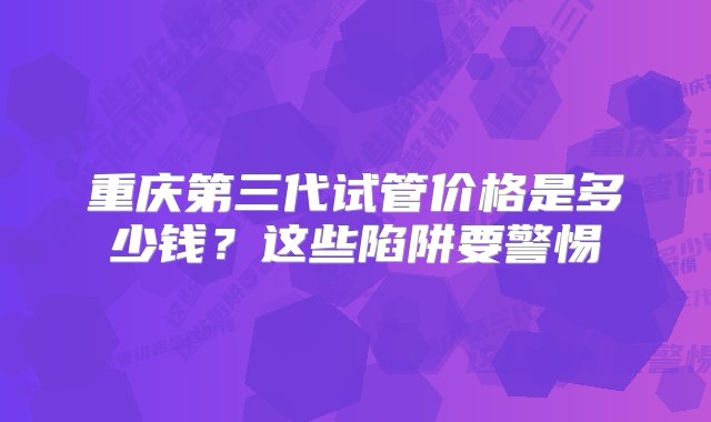 重庆第三代试管价格是多少钱？这些陷阱要警惕