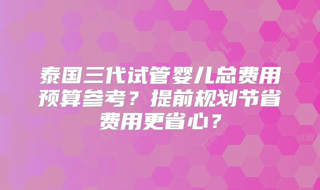 泰国三代试管婴儿总费用预算参考？提前规划节省费用更省心？