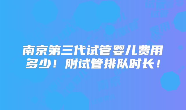 南京第三代试管婴儿费用多少！附试管排队时长！