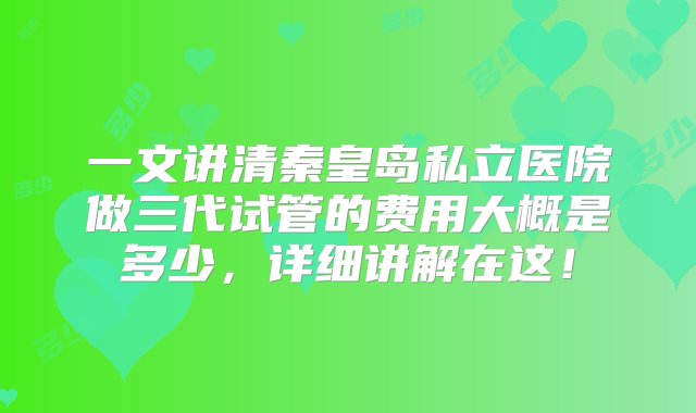 一文讲清秦皇岛私立医院做三代试管的费用大概是多少，详细讲解在这！