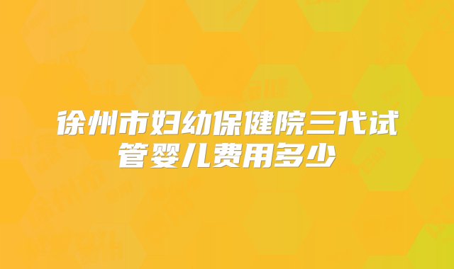 徐州市妇幼保健院三代试管婴儿费用多少