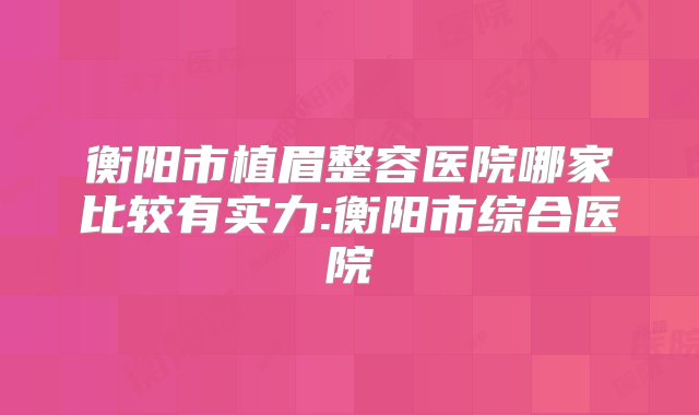 衡阳市植眉整容医院哪家比较有实力:衡阳市综合医院