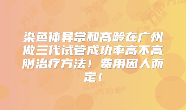 染色体异常和高龄在广州做三代试管成功率高不高附治疗方法！费用因人而定！