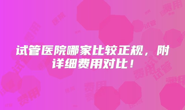 试管医院哪家比较正规，附详细费用对比！