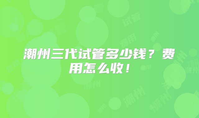 潮州三代试管多少钱？费用怎么收！