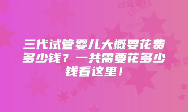 三代试管婴儿大概要花费多少钱？一共需要花多少钱看这里！