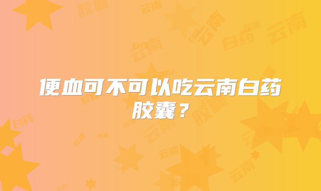 便血可不可以吃云南白药胶囊？