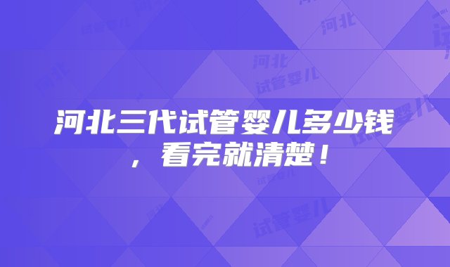 河北三代试管婴儿多少钱，看完就清楚！