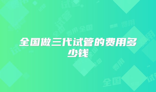 全国做三代试管的费用多少钱