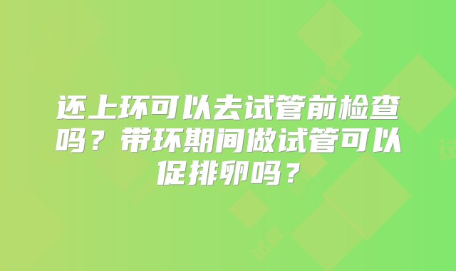 还上环可以去试管前检查吗？带环期间做试管可以促排卵吗？