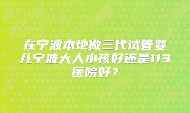 在宁波本地做三代试管婴儿宁波大人小孩好还是113医院好？