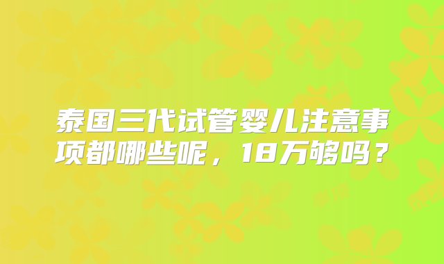 泰国三代试管婴儿注意事项都哪些呢，18万够吗？