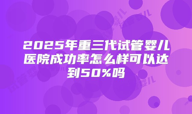 2025年重三代试管婴儿医院成功率怎么样可以达到50%吗