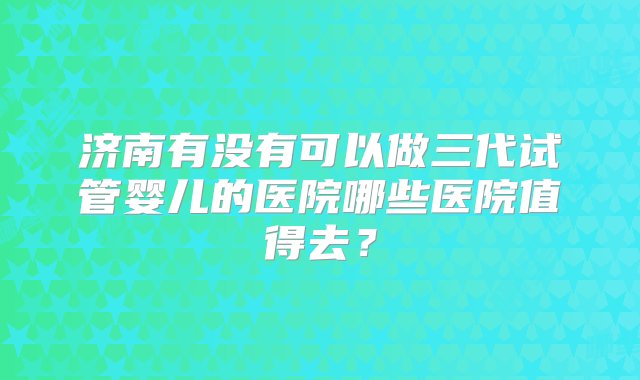 济南有没有可以做三代试管婴儿的医院哪些医院值得去？