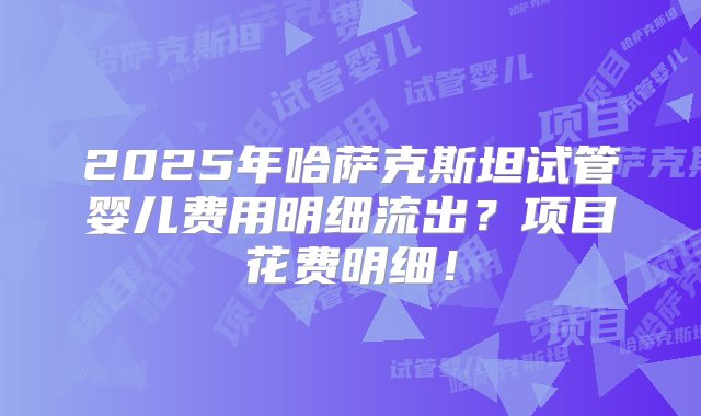 2025年哈萨克斯坦试管婴儿费用明细流出？项目花费明细！