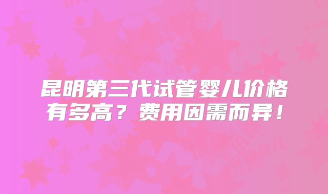 昆明第三代试管婴儿价格有多高？费用因需而异！