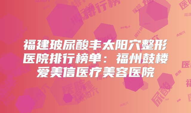 福建玻尿酸丰太阳穴整形医院排行榜单：福州鼓楼爱美信医疗美容医院