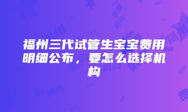 福州三代试管生宝宝费用明细公布，要怎么选择机构