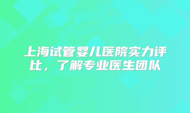 上海试管婴儿医院实力评比，了解专业医生团队