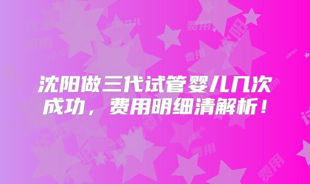 沈阳做三代试管婴儿几次成功，费用明细清解析！