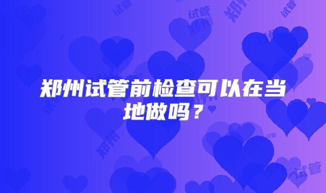 郑州试管前检查可以在当地做吗？