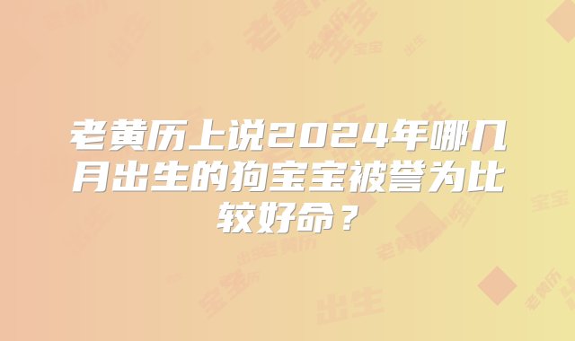 老黄历上说2024年哪几月出生的狗宝宝被誉为比较好命？