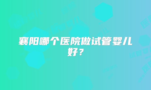 襄阳哪个医院做试管婴儿好？