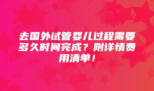 去国外试管婴儿过程需要多久时间完成？附详情费用清单！