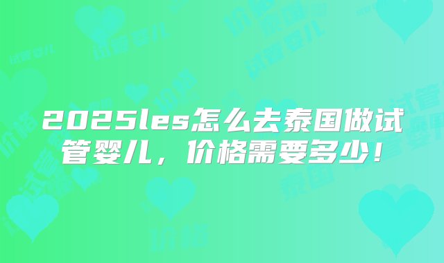 2025les怎么去泰国做试管婴儿，价格需要多少！