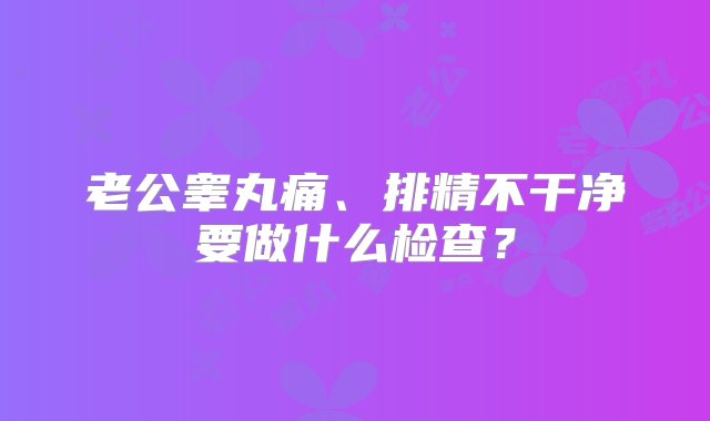 老公睾丸痛、排精不干净要做什么检查？