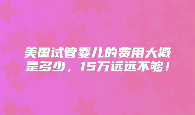 美国试管婴儿的费用大概是多少，15万远远不够！