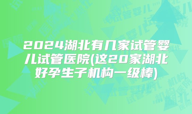 2024湖北有几家试管婴儿试管医院(这20家湖北好孕生子机构一级棒)