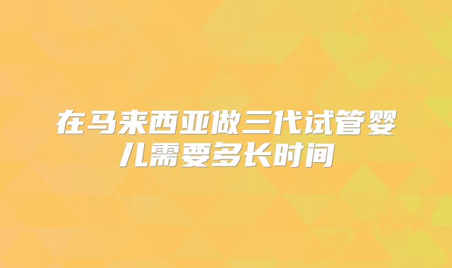 在马来西亚做三代试管婴儿需要多长时间