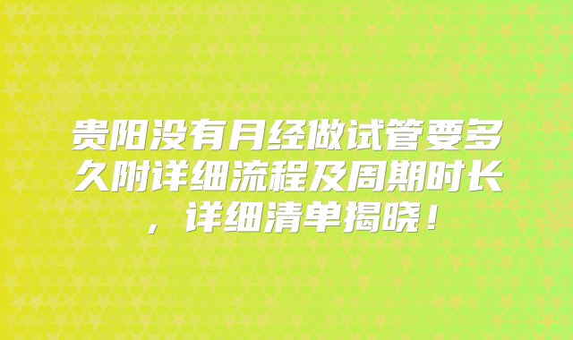 贵阳没有月经做试管要多久附详细流程及周期时长，详细清单揭晓！