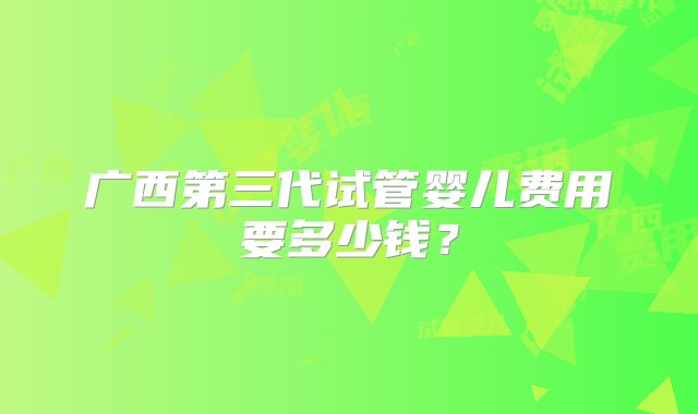 广西第三代试管婴儿费用要多少钱？