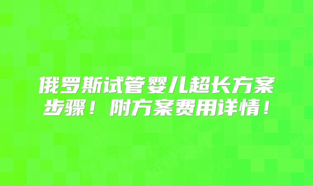 俄罗斯试管婴儿超长方案步骤！附方案费用详情！