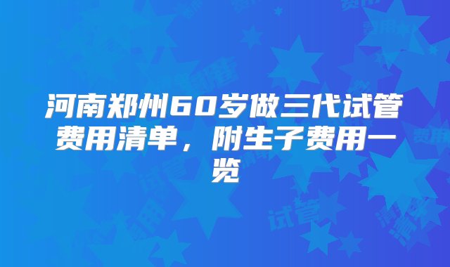 河南郑州60岁做三代试管费用清单，附生子费用一览