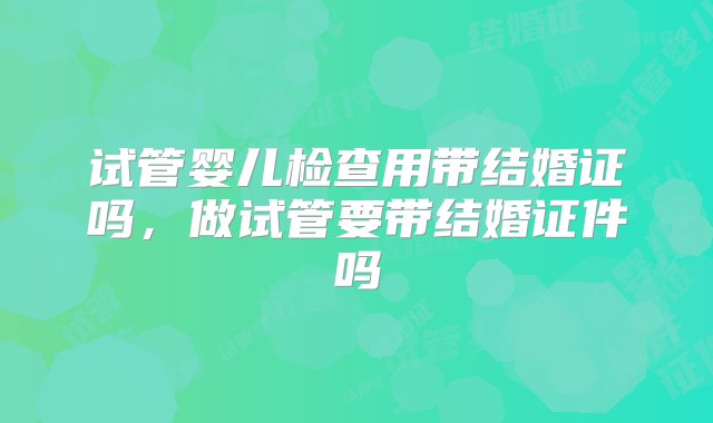 试管婴儿检查用带结婚证吗，做试管要带结婚证件吗