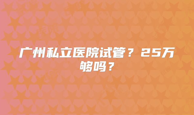 广州私立医院试管？25万够吗？