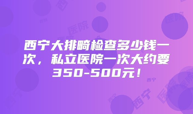 西宁大排畸检查多少钱一次，私立医院一次大约要350-500元！