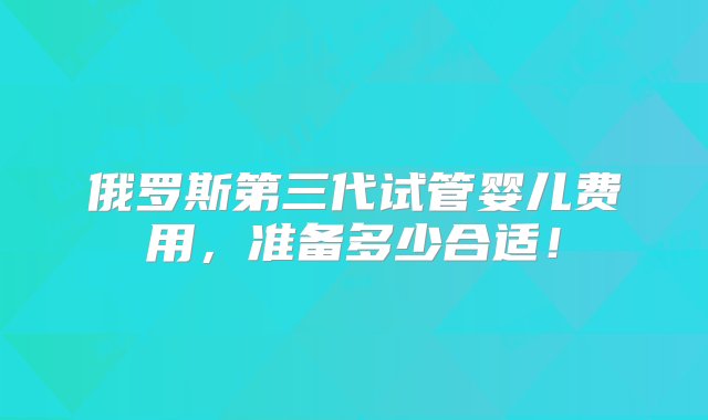 俄罗斯第三代试管婴儿费用，准备多少合适！