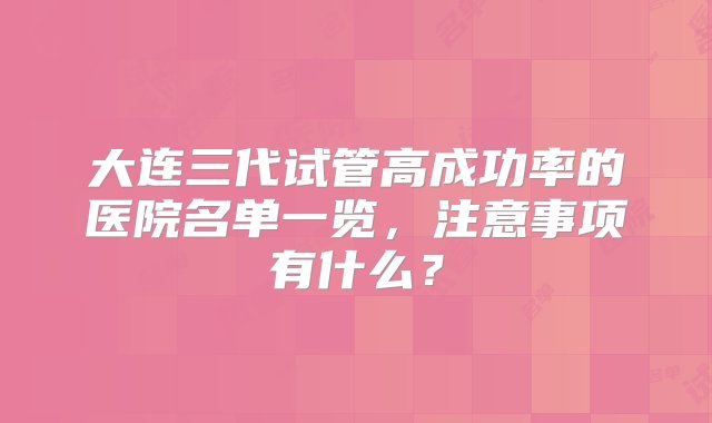 大连三代试管高成功率的医院名单一览，注意事项有什么？